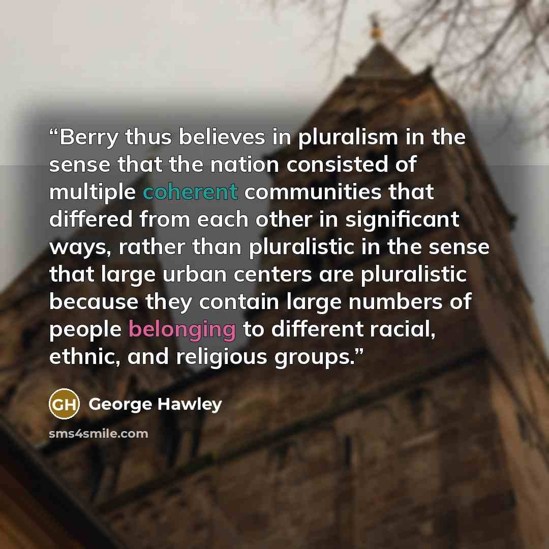 “Berry thus believes in pluralism in the sense that the nation consisted of multiple coherent communities that differed from each other in significant ways, rather than pluralistic in the sense that large urban centers are pluralistic because they contain large numbers of people belonging to…” quote by George Hawley