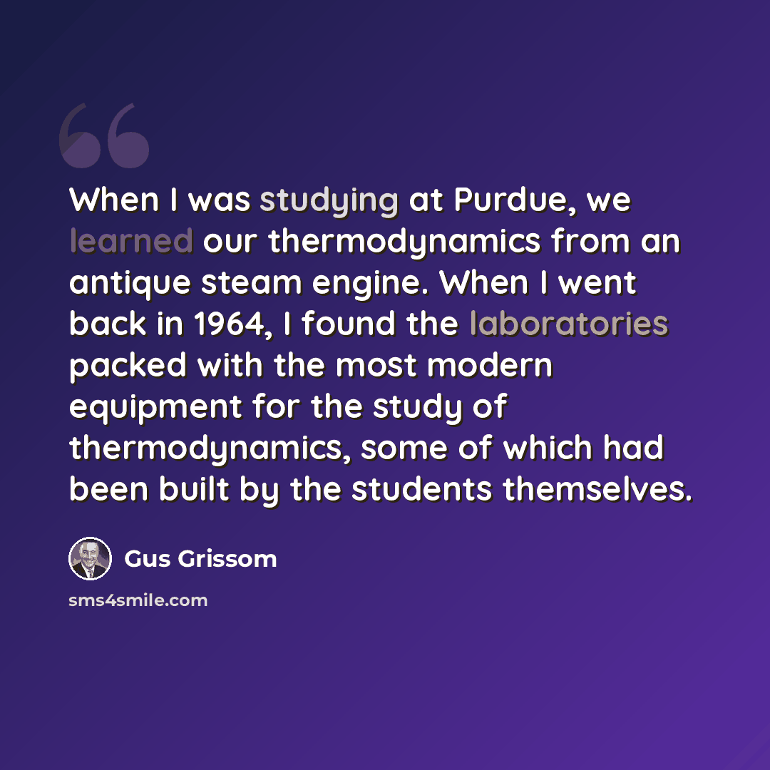 “When I was studying at Purdue, we learned our thermodynamics from an antique steam engine. When I went back in 1964, I found the laboratories packed with the most modern equipment for the study of thermodynamics, some of which had been built by the students themselves.” quote by Gus Grissom