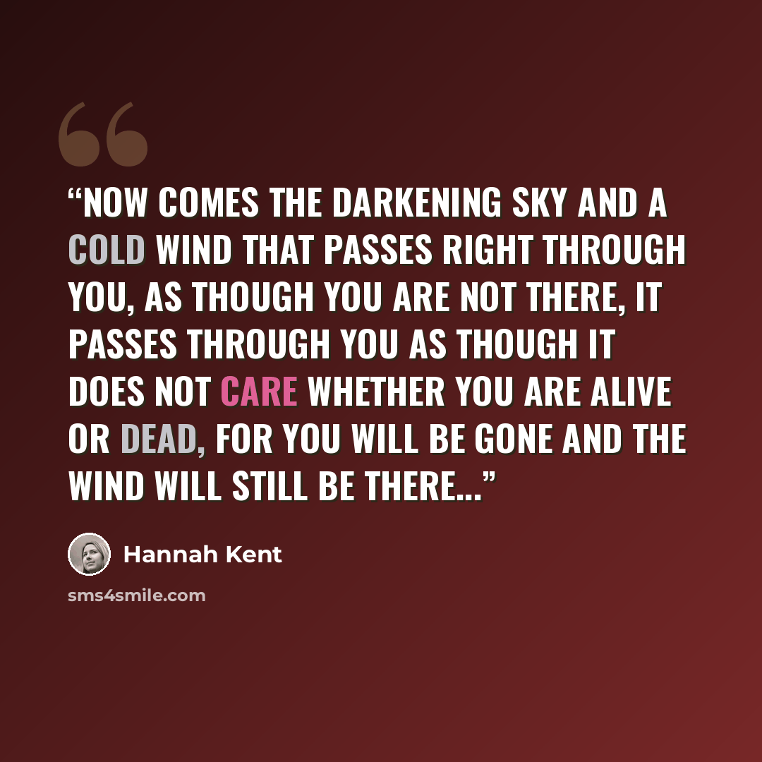 “Now comes the darkening sky and a cold wind that passes right through you, as though you are not there, it passes through you as though it does not care whether you are alive or dead, for you will be gone and the wind will still be there...” quote by Hannah Kent