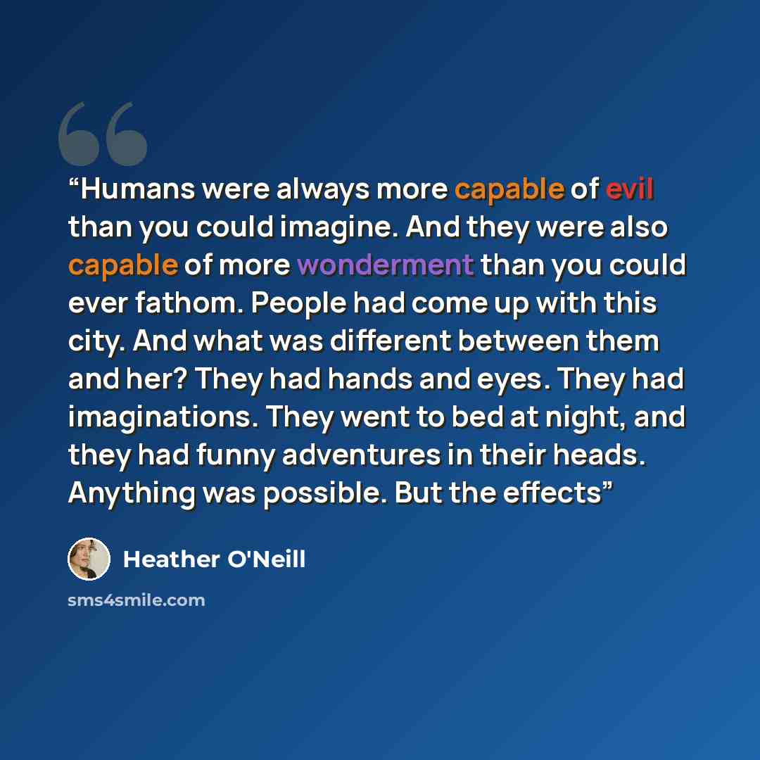 “Humans were always more capable of evil than you could imagine. And they were also capable of more wonderment than you could ever fathom. People had come up with this city. And what was different between them and her? They had hands and eyes. They had imaginations. They went to bed at night, and…” quote by Heather O'Neill
