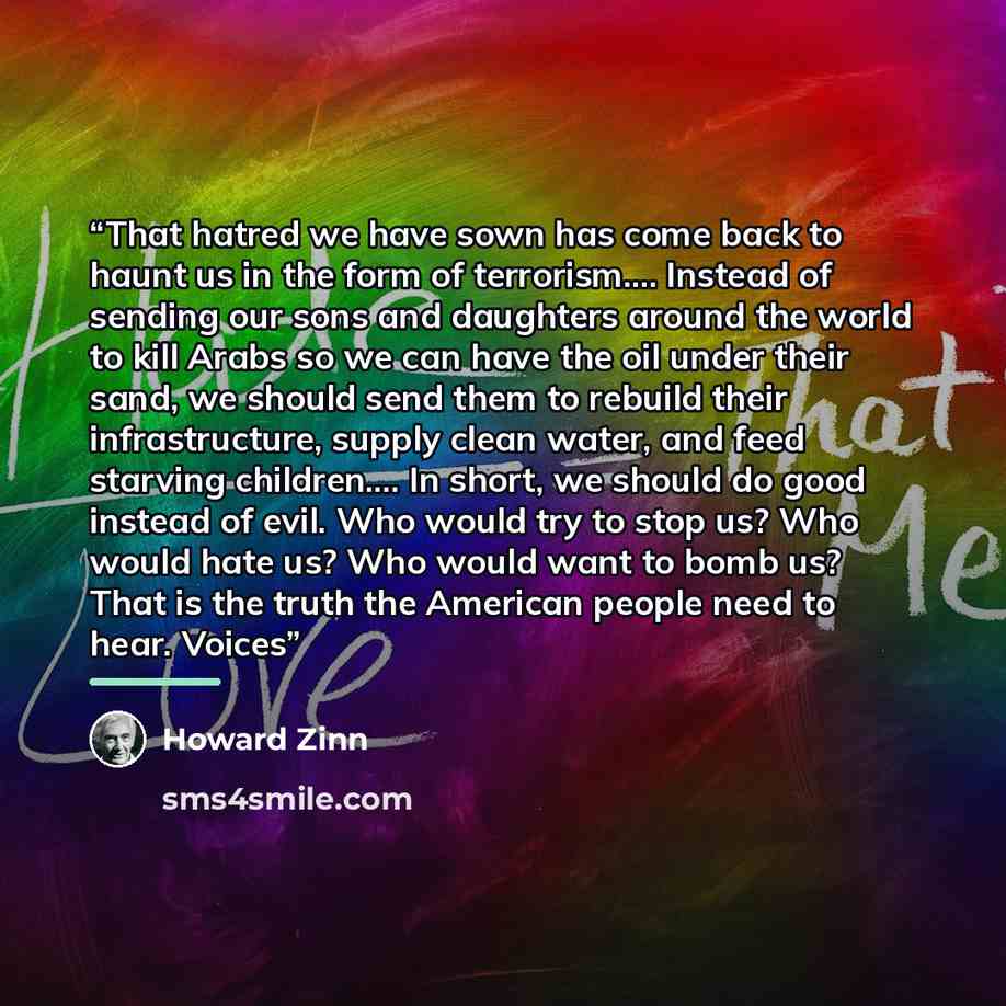 “That hatred we have sown has come back to haunt us in the form of terrorism.… Instead of sending our sons and daughters around the world to kill Arabs so we can have the oil under their sand, we should send them to rebuild their infrastructure, supply clean water, and feed starving children.… In…” quote by Howard Zinn