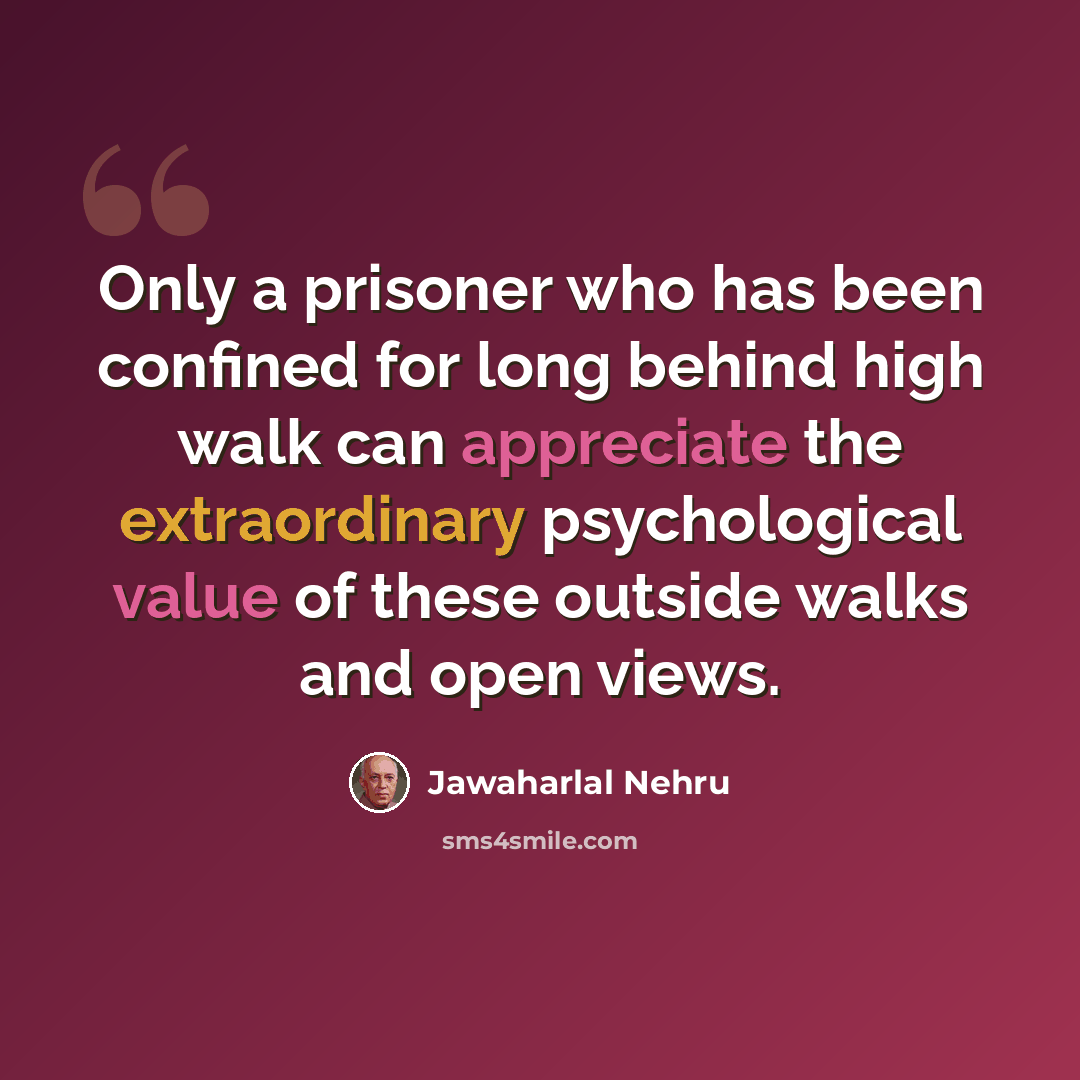 “Only a prisoner who has been confined for long behind high walk can appreciate the extraordinary psychological value of these outside walks and open views.” quote by Jawaharlal Nehru
