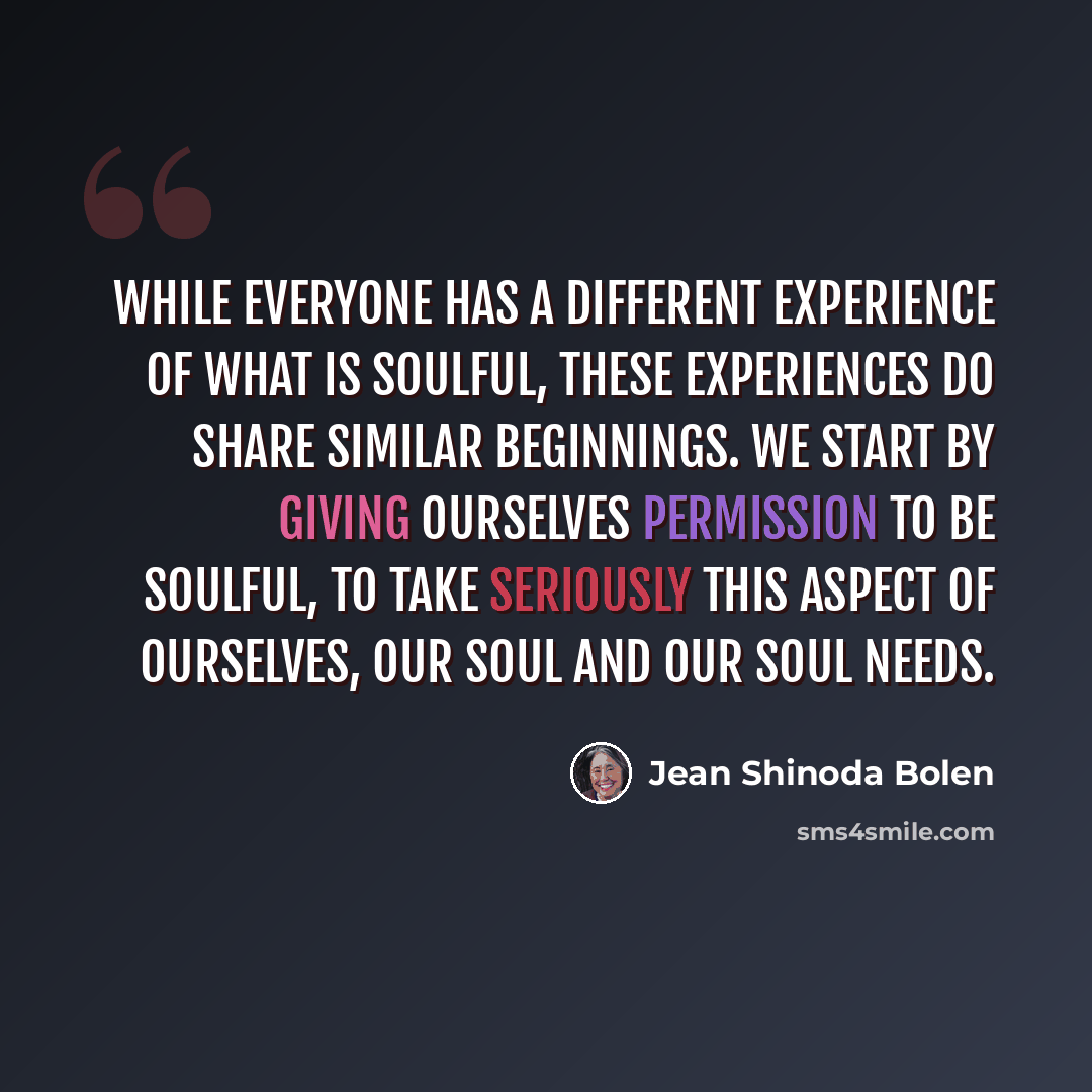“While everyone has a different experience of what is soulful, these experiences do share similar beginnings. We start by giving ourselves permission to be soulful, to take seriously this aspect of ourselves, our soul and our soul needs.” quote by Jean Shinoda Bolen