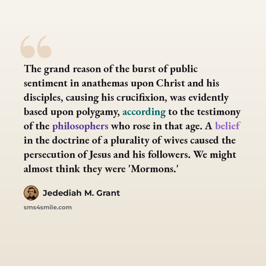 “The grand reason of the burst of public sentiment in anathemas upon Christ and his disciples, causing his crucifixion, was evidently based upon polygamy, according to the testimony of the philosophers who rose in that age. A belief in the doctrine of a plurality of wives caused the persecution of…” quote by Jedediah M. Grant