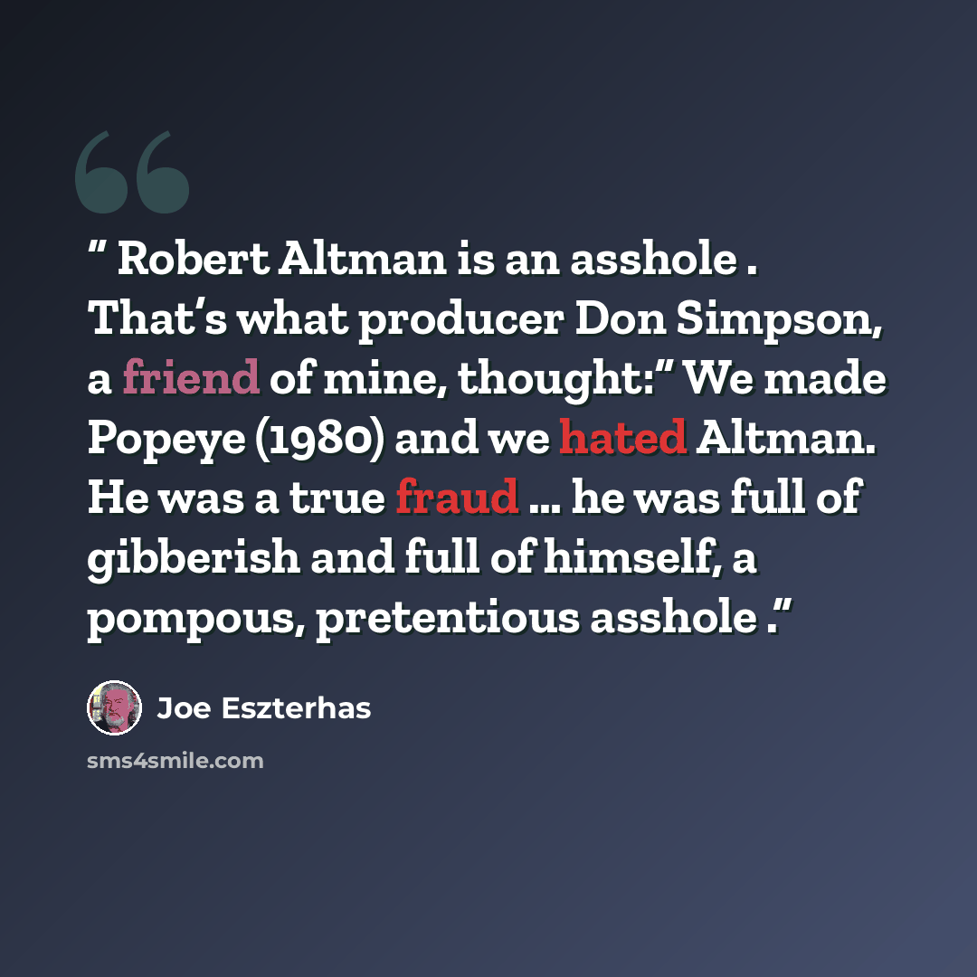 “Robert Altman is an asshole . That’s what producer Don Simpson, a friend of mine, thought:“ We made Popeye (1980) and we hated Altman. He was a true fraud … he was full of gibberish and full of himself, a pompous, pretentious asshole .” quote by Joe Eszterhas