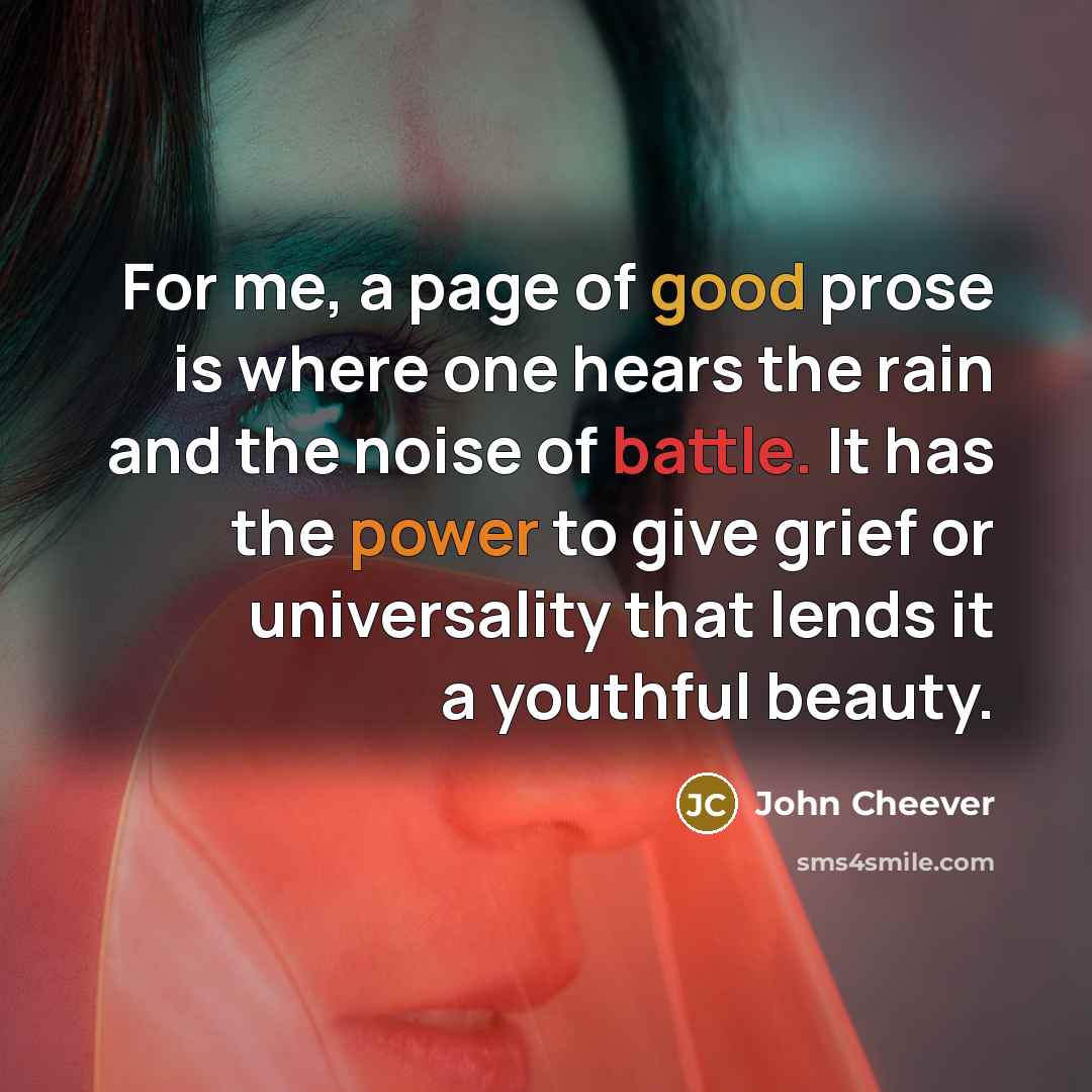 “For me, a page of good prose is where one hears the rain and the noise of battle. It has the power to give grief or universality that lends it a youthful beauty.” quote by John Cheever
