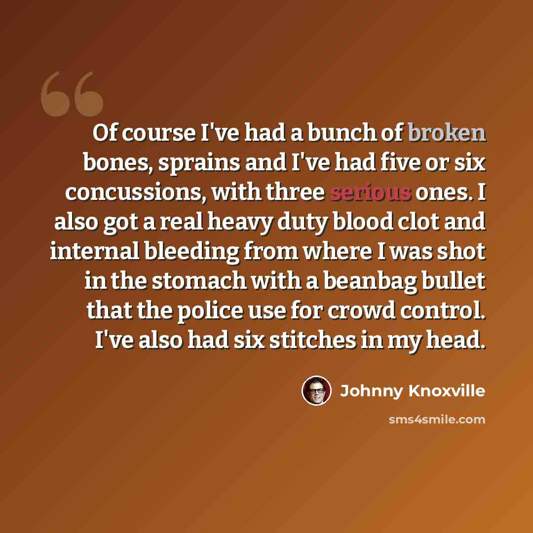 “Of course I've had a bunch of broken bones, sprains and I've had five or six concussions, with three serious ones. I also got a real heavy duty blood clot and internal bleeding from where I was shot in the stomach with a beanbag bullet that the police use for crowd control. I've also had six…” quote by Johnny Knoxville