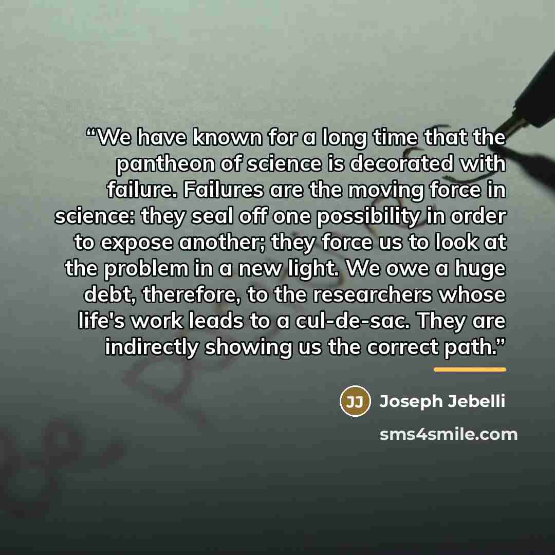“We have known for a long time that the pantheon of science is decorated with failure. Failures are the moving force in science: they seal off one possibility in order to expose another; they force us to look at the problem in a new light. We owe a huge debt, therefore, to the researchers whose…” quote by Joseph Jebelli