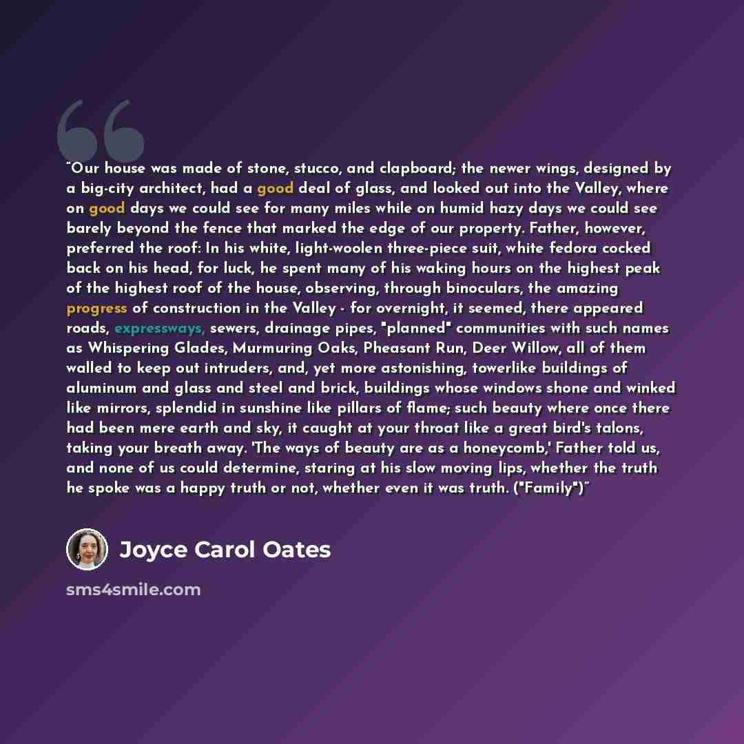 “Our house was made of stone, stucco, and clapboard; the newer wings, designed by a big-city architect, had a good deal of glass, and looked out into the Valley, where on good days we could see for many miles while on humid hazy days we could see barely beyond the fence that marked the edge of our…” quote by Joyce Carol Oates