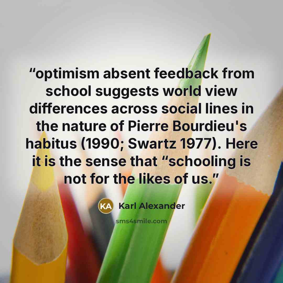 “optimism absent feedback from school suggests world view differences across social lines in the nature of Pierre Bourdieu's habitus (1990; Swartz 1977). Here it is the sense that “schooling is not for the likes of us.” quote by Karl Alexander