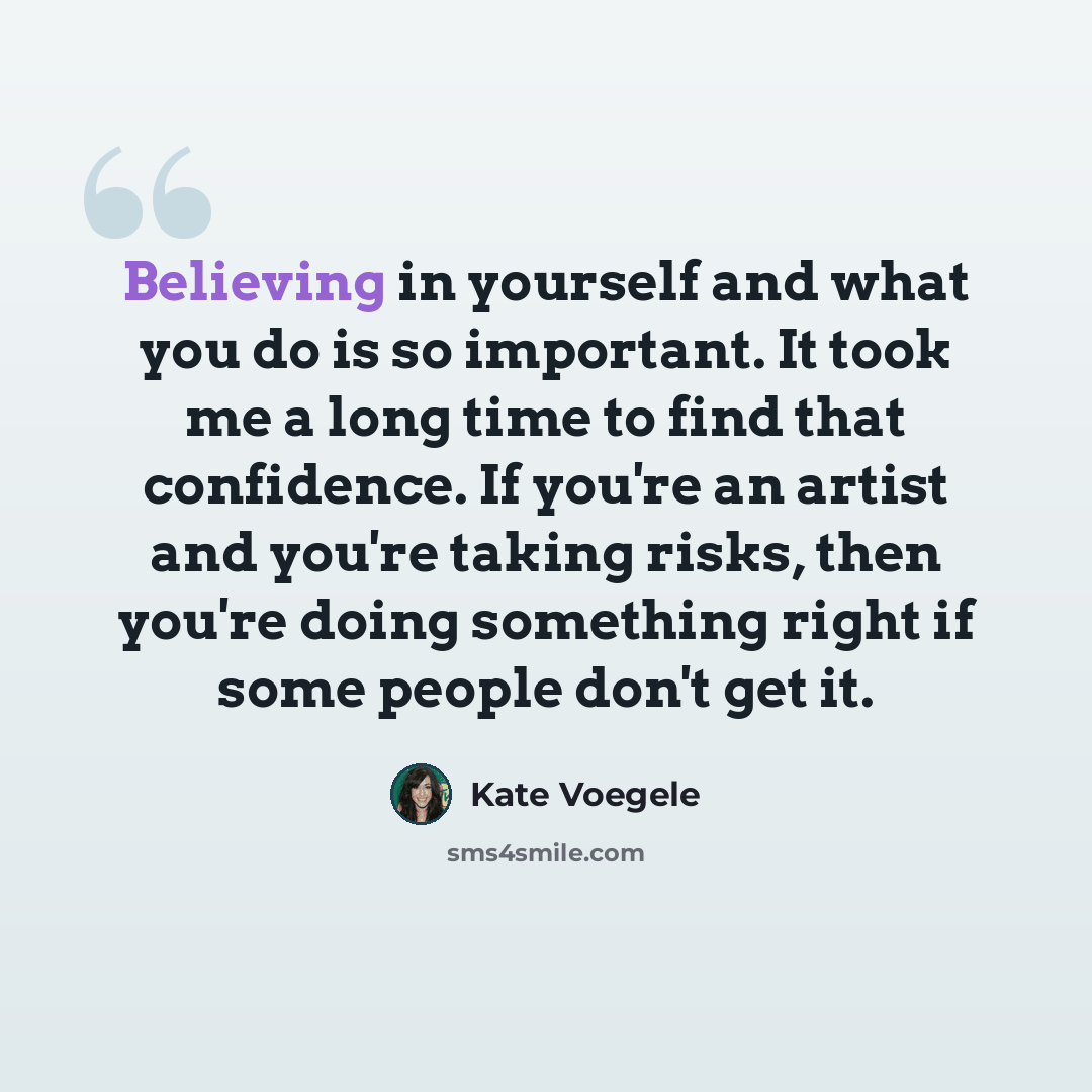 “Believing in yourself and what you do is so important. It took me a long time to find that confidence. If you're an artist and you're taking risks, then you're doing something right if some people don't get it.” quote by Kate Voegele