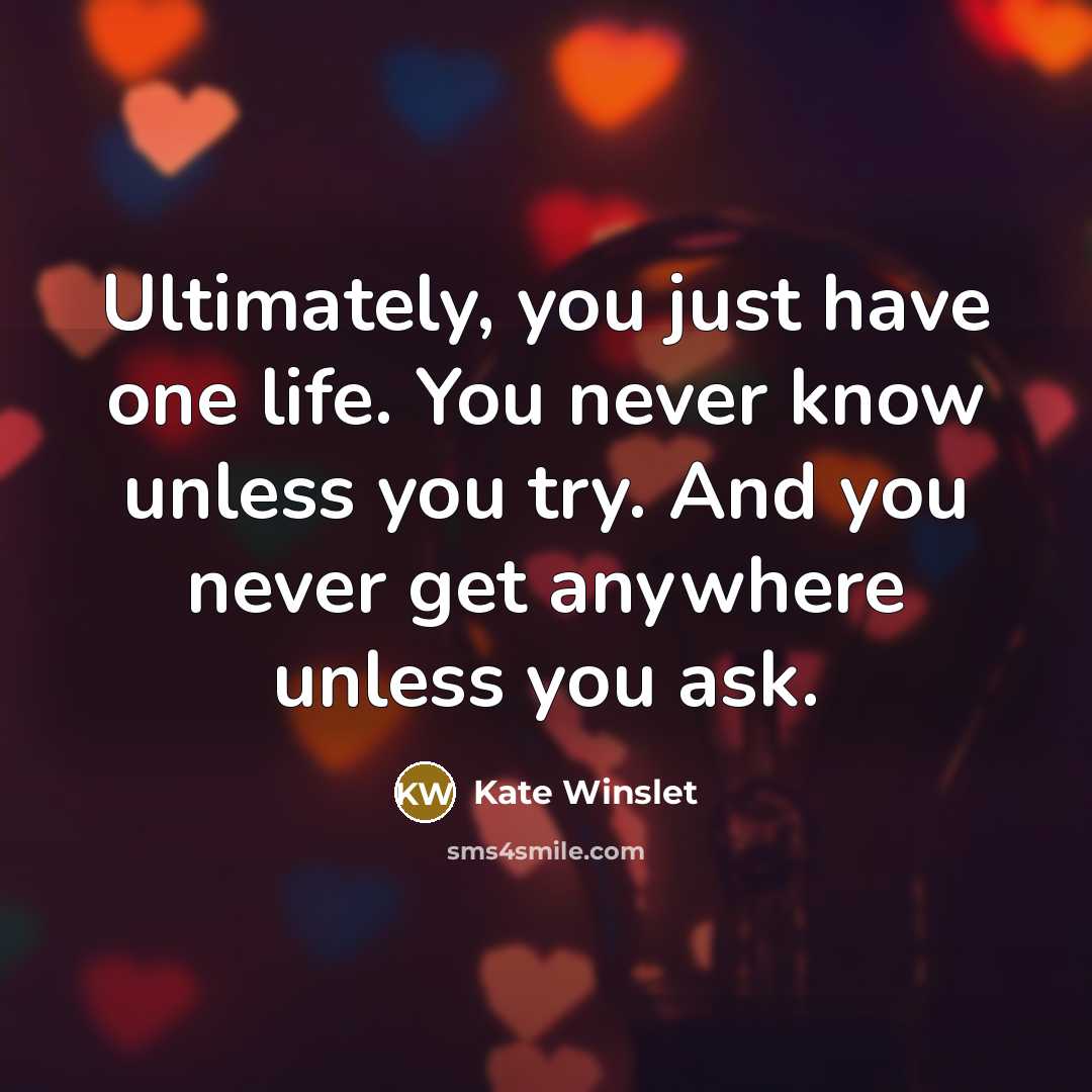 “Ultimately, you just have one life. You never know unless you try. And you never get anywhere unless you ask.” quote by Kate Winslet
