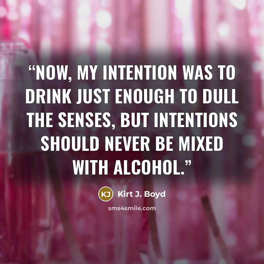 “Now, my intention was to drink just enough to dull the senses, but intentions should never be mixed with alcohol.” quote by Kirt J. Boyd