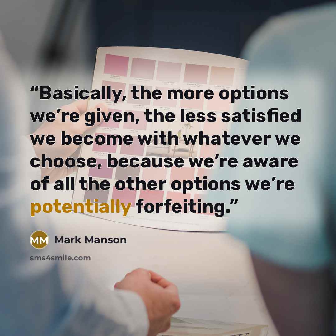 “Basically, the more options we’re given, the less satisfied we become with whatever we choose, because we’re aware of all the other options we’re potentially forfeiting.” quote by Mark Manson