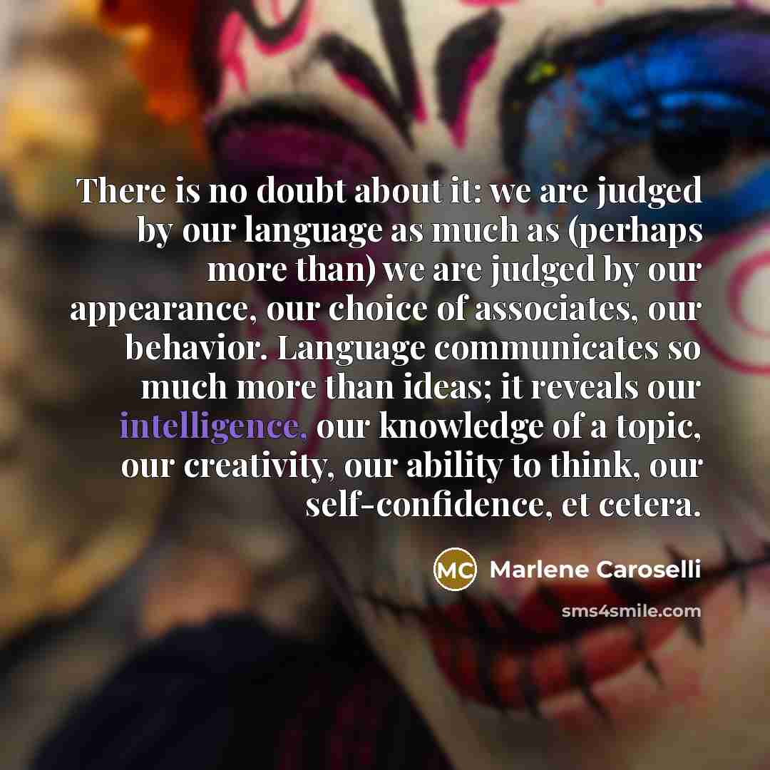 “There is no doubt about it: we are judged by our language as much as (perhaps more than) we are judged by our appearance, our choice of associates, our behavior. Language communicates so much more than ideas; it reveals our intelligence, our knowledge of a topic, our creativity, our ability to…” quote by Marlene Caroselli