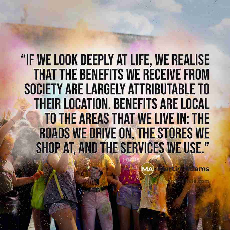 “If we look deeply at life, we realise that the benefits we receive from society are largely attributable to their location. Benefits are local to the areas that we live in: the roads we drive on, the stores we shop at, and the services we use.” quote by Martin Adams