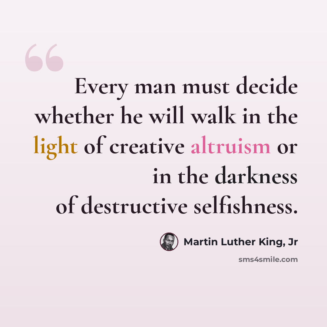 “Every man must decide whether he will walk in the light of creative altruism or in the darkness of destructive selfishness.” quote by Martin Luther King, Jr