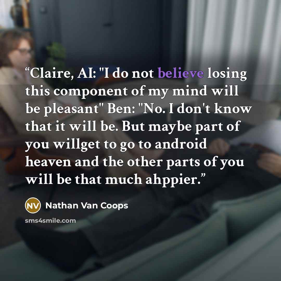 “Claire, AI: "I do not believe losing this component of my mind will be pleasant" Ben: "No. I don't know that it will be. But maybe part of you willget to go to android heaven and the other parts of you will be that much ahppier.” quote by Nathan Van Coops