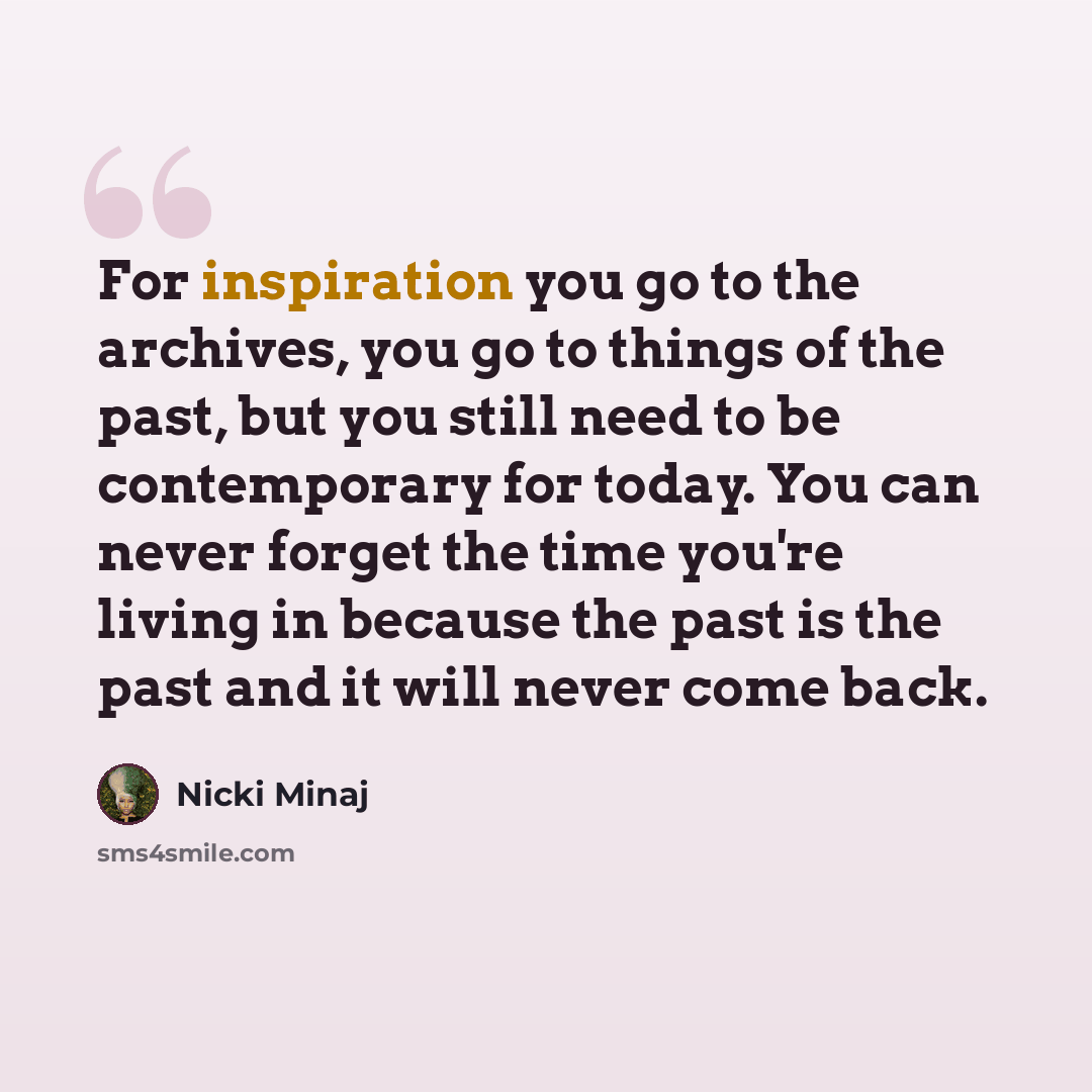 “For inspiration you go to the archives, you go to things of the past, but you still need to be contemporary for today. You can never forget the time you're living in because the past is the past and it will never come back.” quote by Nicki Minaj