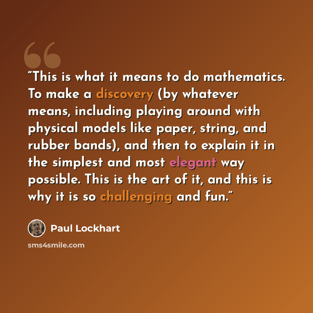 “This is what it means to do mathematics. To make a discovery (by whatever means, including playing around with physical models like paper, string, and rubber bands), and then to explain it in the simplest and most elegant way possible. This is the art of it, and this is why it is so challenging…” quote by Paul Lockhart