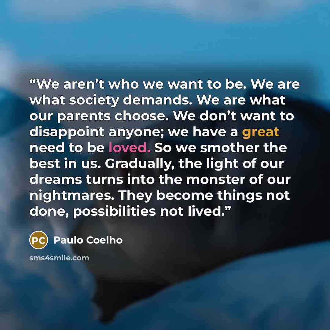 “We aren’t who we want to be. We are what society demands. We are what our parents choose. We don’t want to disappoint anyone; we have a great need to be loved. So we smother the best in us. Gradually, the light of our dreams turns into the monster of our nightmares. They become things not done…” quote by Paulo Coelho