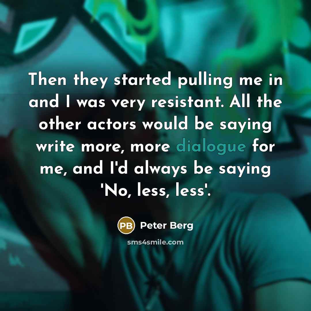 “Then they started pulling me in and I was very resistant. All the other actors would be saying write more, more dialogue for me, and I'd always be saying 'No, less, less'.” quote by Peter Berg