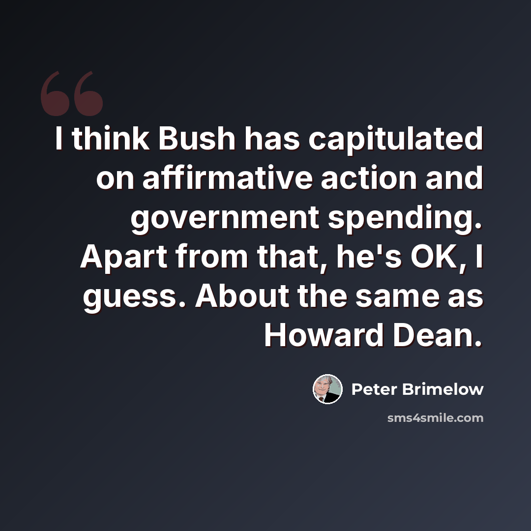 “I think Bush has capitulated on affirmative action and government spending. Apart from that, he's OK, I guess. About the same as Howard Dean.” quote by Peter Brimelow