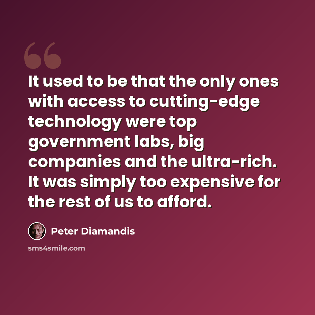 “It used to be that the only ones with access to cutting-edge technology were top government labs, big companies and the ultra-rich. It was simply too expensive for the rest of us to afford.” quote by Peter Diamandis
