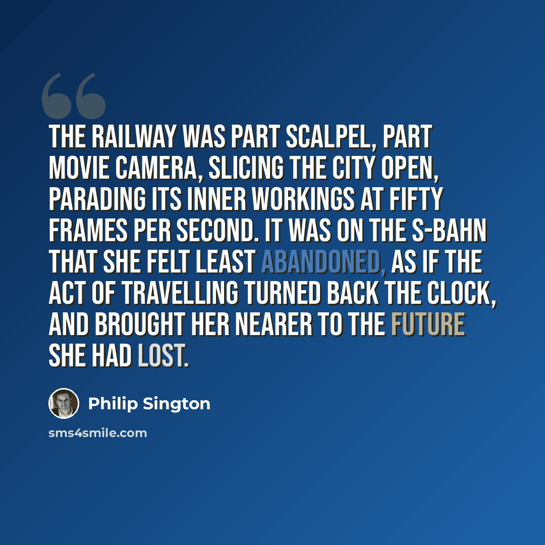 “The railway was part scalpel, part movie camera, slicing the city open, parading its inner workings at fifty frames per second. It was on the S-Bahn that she felt least abandoned, as if the act of travelling turned back the clock, and brought her nearer to the future she had lost.” quote by Philip Sington