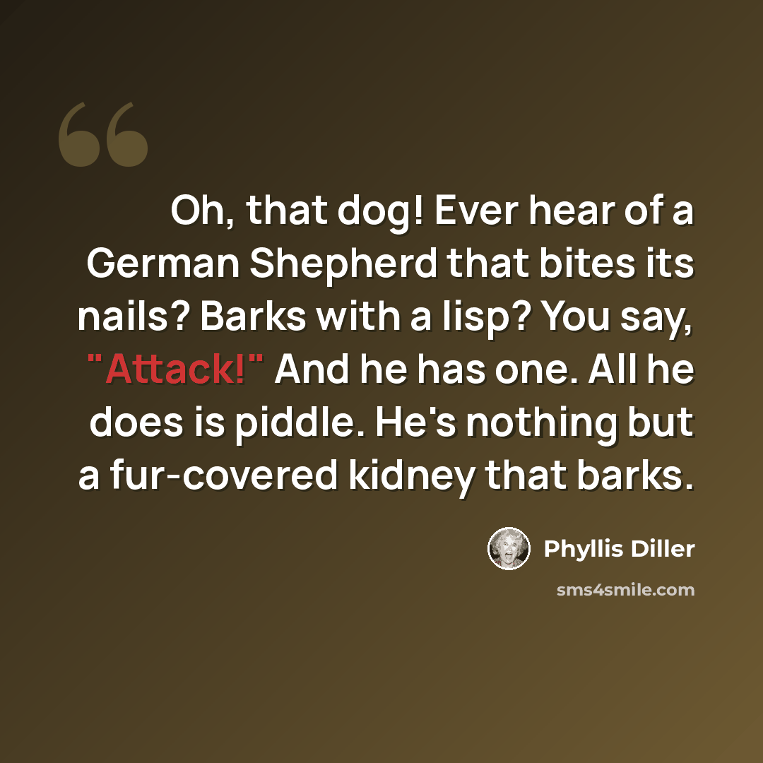 “Oh, that dog! Ever hear of a German Shepherd that bites its nails? Barks with a lisp? You say, "Attack!" And he has one. All he does is piddle. He's nothing but a fur-covered kidney that barks.” quote by Phyllis Diller