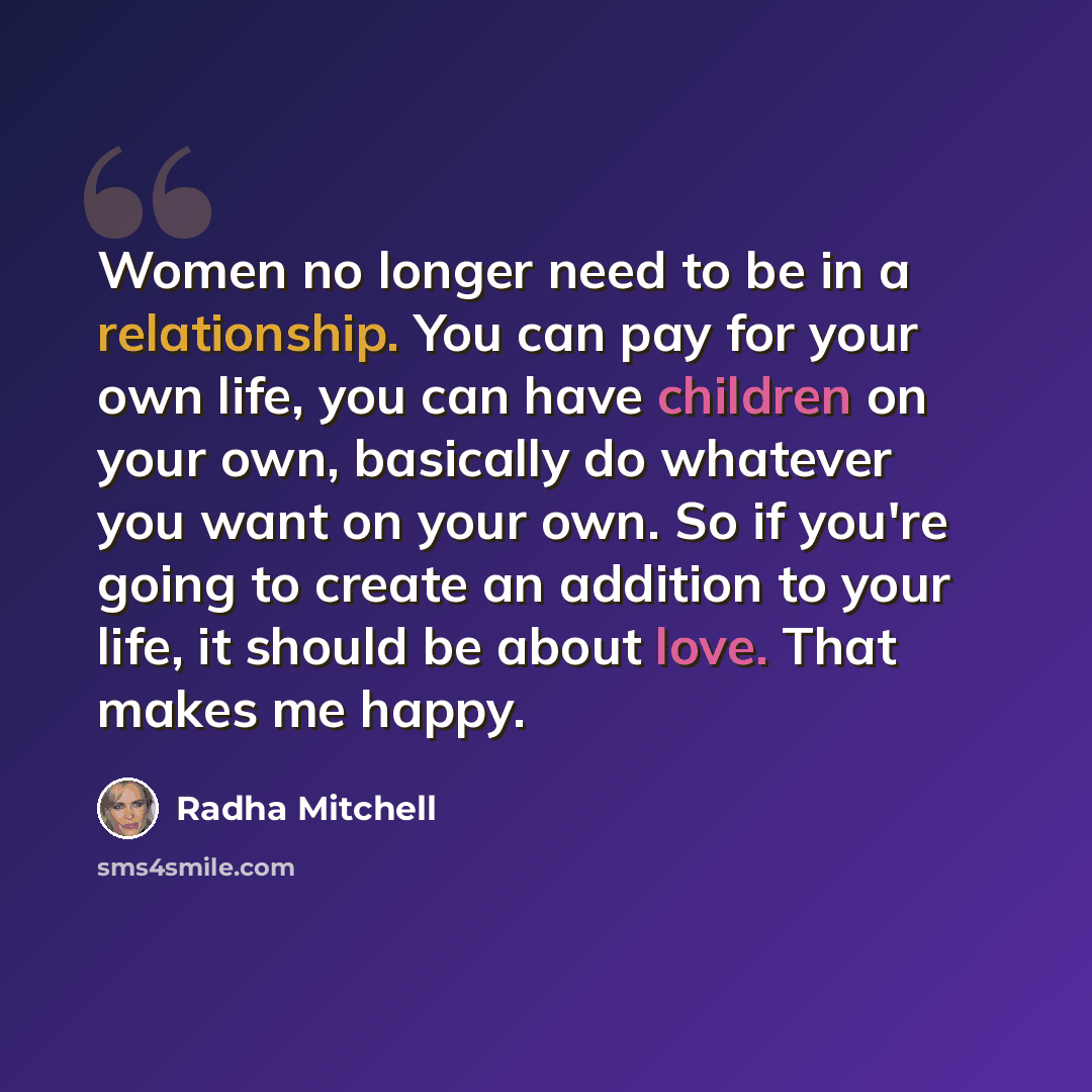 “Women no longer need to be in a relationship. You can pay for your own life, you can have children on your own, basically do whatever you want on your own. So if you're going to create an addition to your life, it should be about love. That makes me happy.” quote by Radha Mitchell
