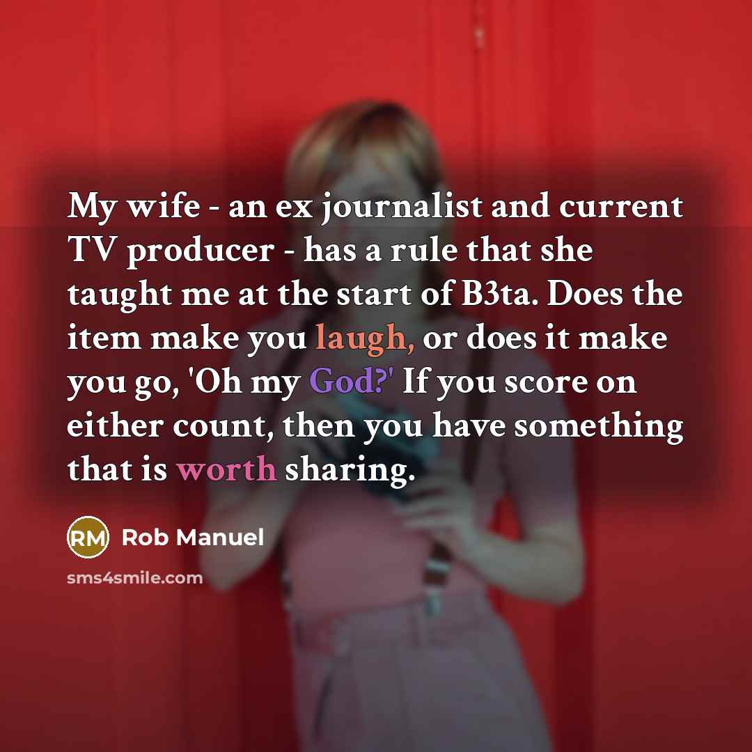 “My wife - an ex journalist and current TV producer - has a rule that she taught me at the start of B3ta. Does the item make you laugh, or does it make you go, 'Oh my God?' If you score on either count, then you have something that is worth sharing.” quote by Rob Manuel