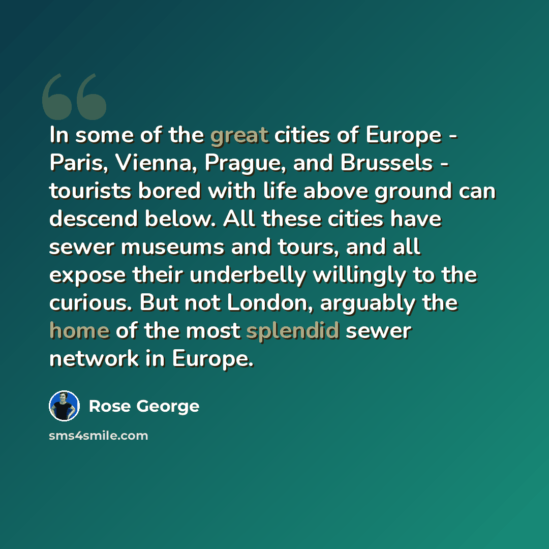 “In some of the great cities of Europe - Paris, Vienna, Prague, and Brussels - tourists bored with life above ground can descend below. All these cities have sewer museums and tours, and all expose their underbelly willingly to the curious. But not London, arguably the home of the most splendid…” quote by Rose George