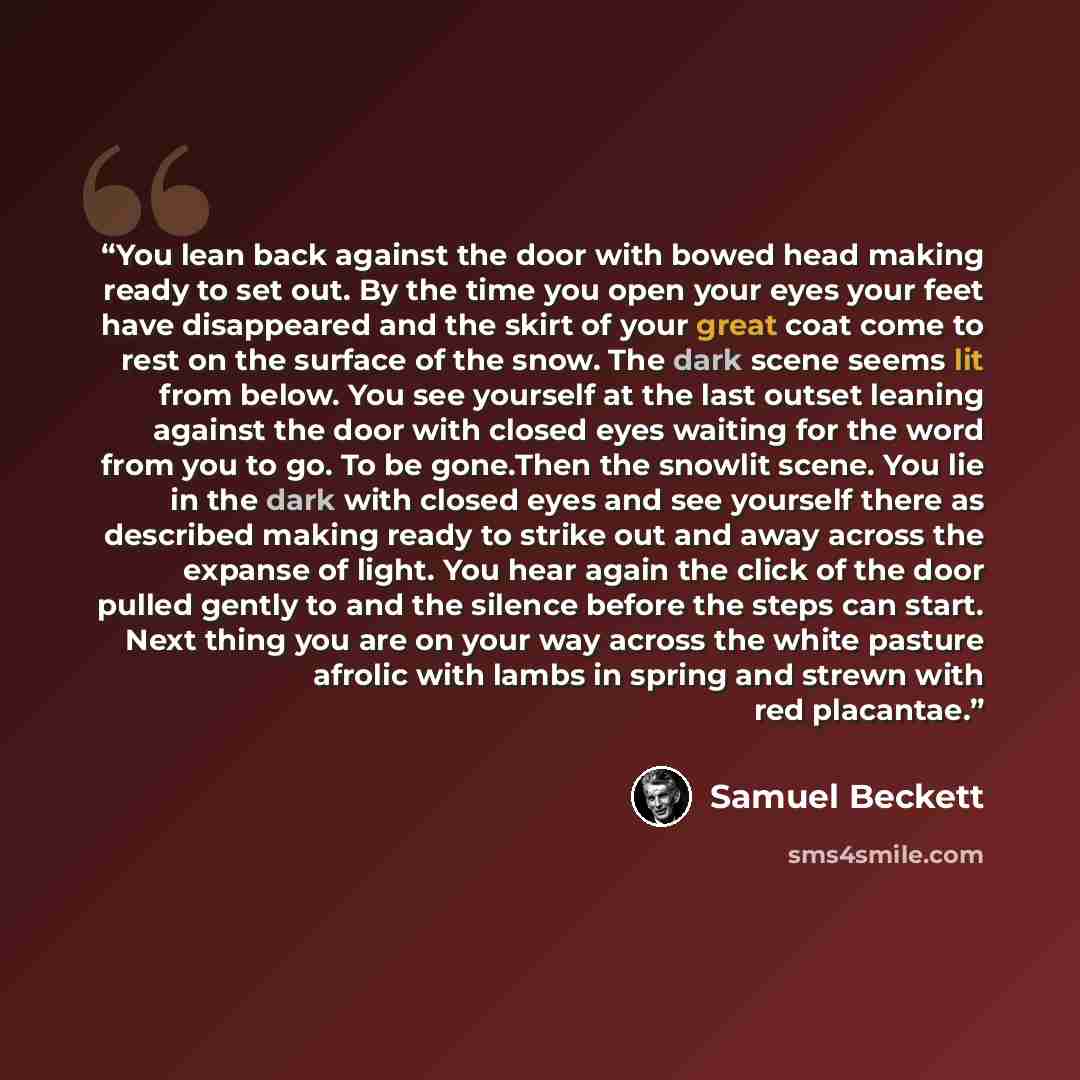 “You lean back against the door with bowed head making ready to set out. By the time you open your eyes your feet have disappeared and the skirt of your great coat come to rest on the surface of the snow. The dark scene seems lit from below. You see yourself at the last outset leaning against the…” quote by Samuel Beckett