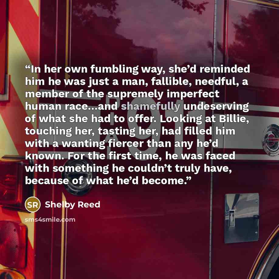 “In her own fumbling way, she’d reminded him he was just a man, fallible, needful, a member of the supremely imperfect human race…and shamefully undeserving of what she had to offer. Looking at Billie, touching her, tasting her, had filled him with a wanting fiercer than any he’d known. For the…” quote by Shelby Reed