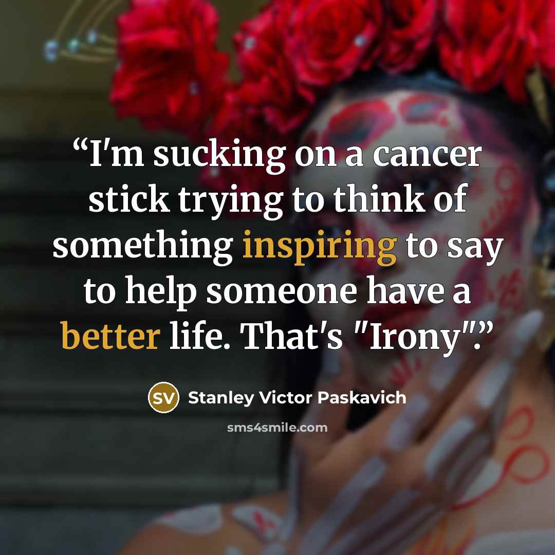 “I'm sucking on a cancer stick trying to think of something inspiring to say to help someone have a better life. That's "Irony".” quote by Stanley Victor Paskavich