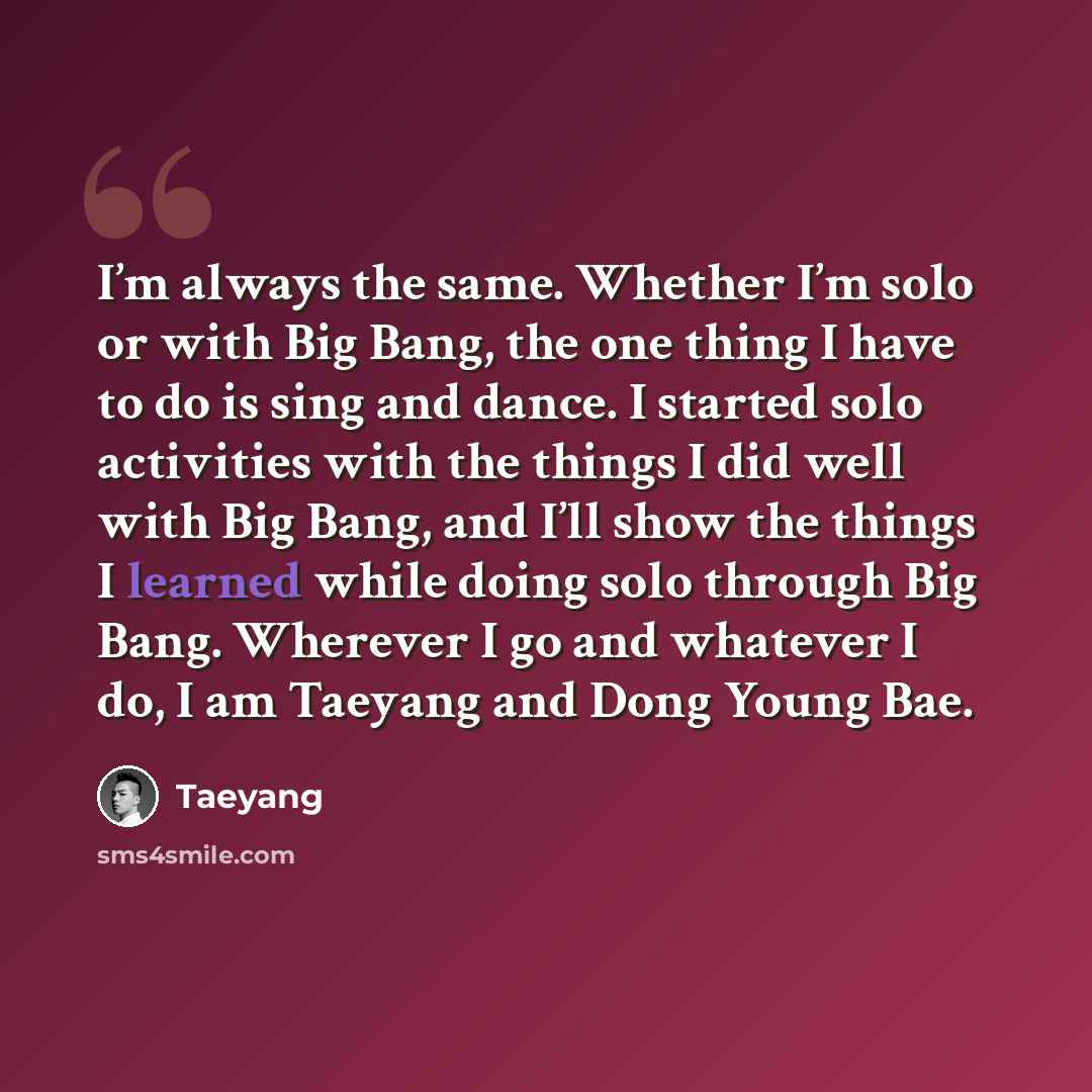 “I’m always the same. Whether I’m solo or with Big Bang, the one thing I have to do is sing and dance. I started solo activities with the things I did well with Big Bang, and I’ll show the things I learned while doing solo through Big Bang. Wherever I go and whatever I do, I am Taeyang and Dong…” quote by Taeyang
