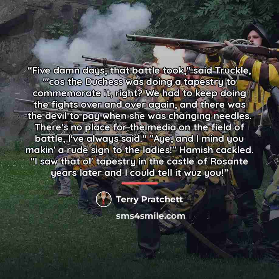 “Five damn days, that battle took," said Truckle, "'cos the Duchess was doing a tapestry to commemorate it, right? We had to keep doing the fights over and over again, and there was the devil to pay when she was changing needles. There's no place for the media on the field of battle, I've always…” quote by Terry Pratchett