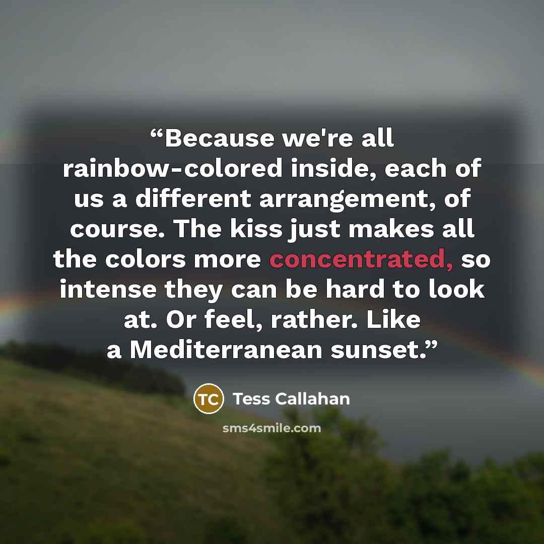 “Because we're all rainbow-colored inside, each of us a different arrangement, of course. The kiss just makes all the colors more concentrated, so intense they can be hard to look at. Or feel, rather. Like a Mediterranean sunset.” quote by Tess Callahan