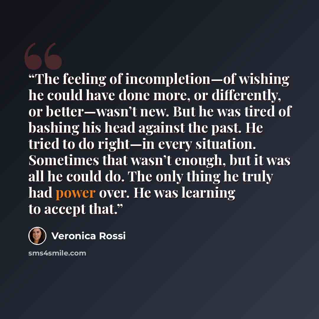 “The feeling of incompletion—of wishing he could have done more, or differently, or better—wasn’t new. But he was tired of bashing his head against the past. He tried to do right—in every situation. Sometimes that wasn’t enough, but it was all he could do. The only thing he truly had power over. He…” quote by Veronica Rossi