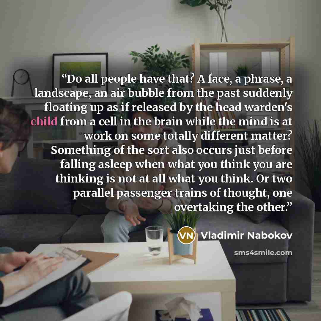 “Do all people have that? A face, a phrase, a landscape, an air bubble from the past suddenly floating up as if released by the head warden's child from a cell in the brain while the mind is at work on some totally different matter? Something of the sort also occurs just before falling asleep when…” quote by Vladimir Nabokov