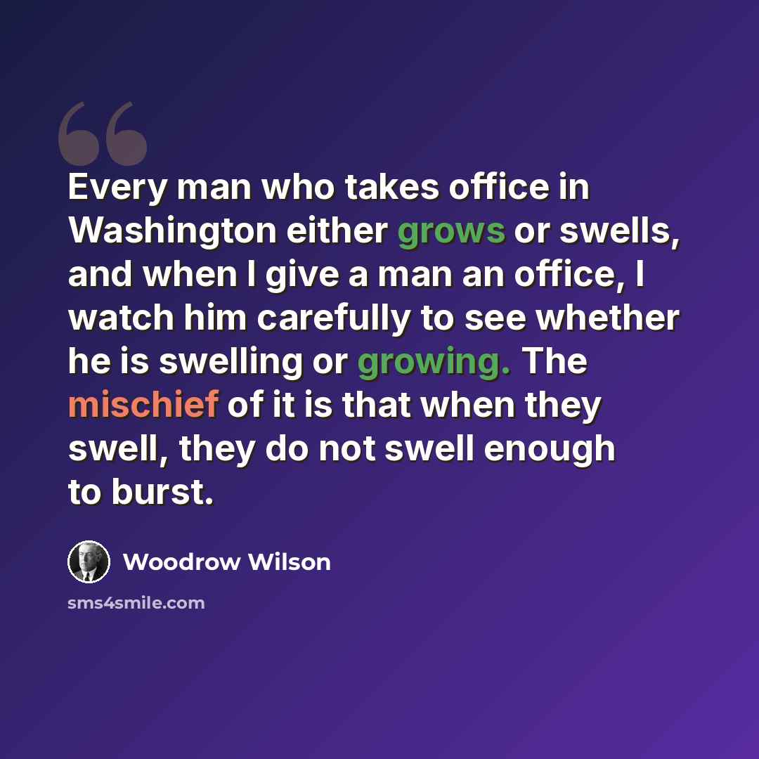“Every man who takes office in Washington either grows or swells, and when I give a man an office, I watch him carefully to see whether he is swelling or growing. The mischief of it is that when they swell, they do not swell enough to burst.” quote by Woodrow Wilson