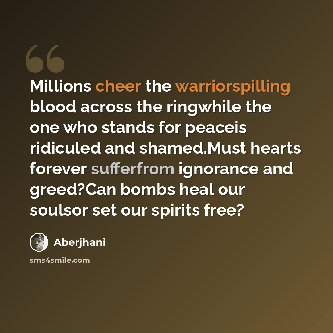“Millions cheer the warriorspilling blood across the ringwhile the one who stands for peaceis ridiculed and shamed.Must hearts forever sufferfrom ignorance and greed?Can bombs heal our soulsor set our spirits free?” quote by Aberjhani