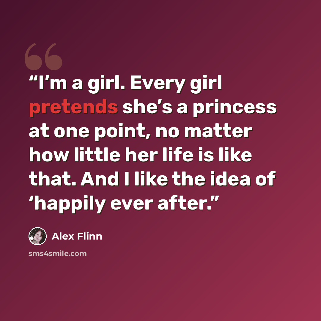 “I’m a girl. Every girl pretends she’s a princess at one point, no matter how little her life is like that. And I like the idea of ‘happily ever after.” quote by Alex Flinn
