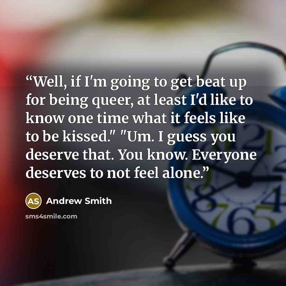 “Well, if I'm going to get beat up for being queer, at least I'd like to know one time what it feels like to be kissed." "Um. I guess you deserve that. You know. Everyone deserves to not feel alone.” quote by Andrew Smith