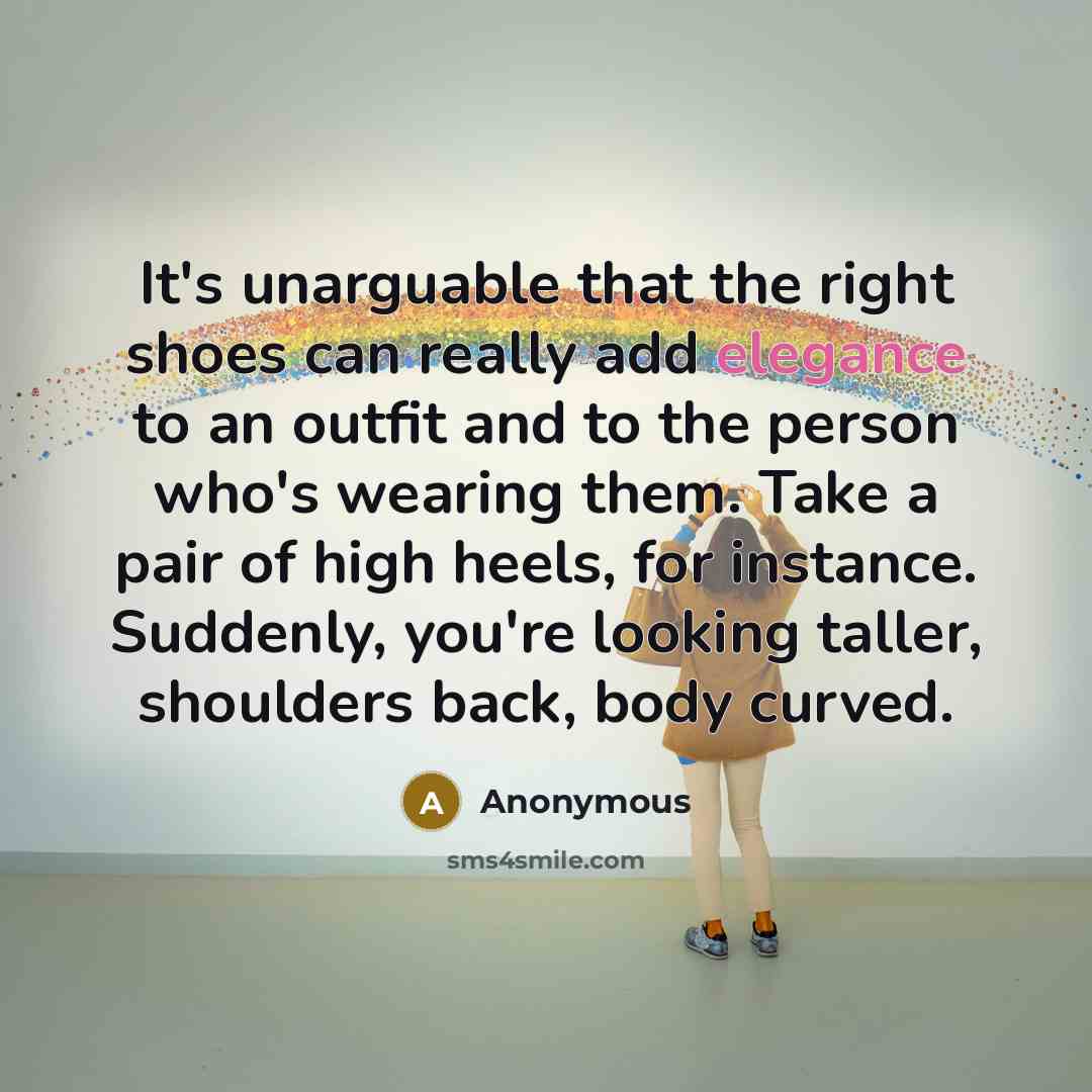 “It's unarguable that the right shoes can really add elegance to an outfit and to the person who's wearing them. Take a pair of high heels, for instance. Suddenly, you're looking taller, shoulders back, body curved.” quote by Anonymous