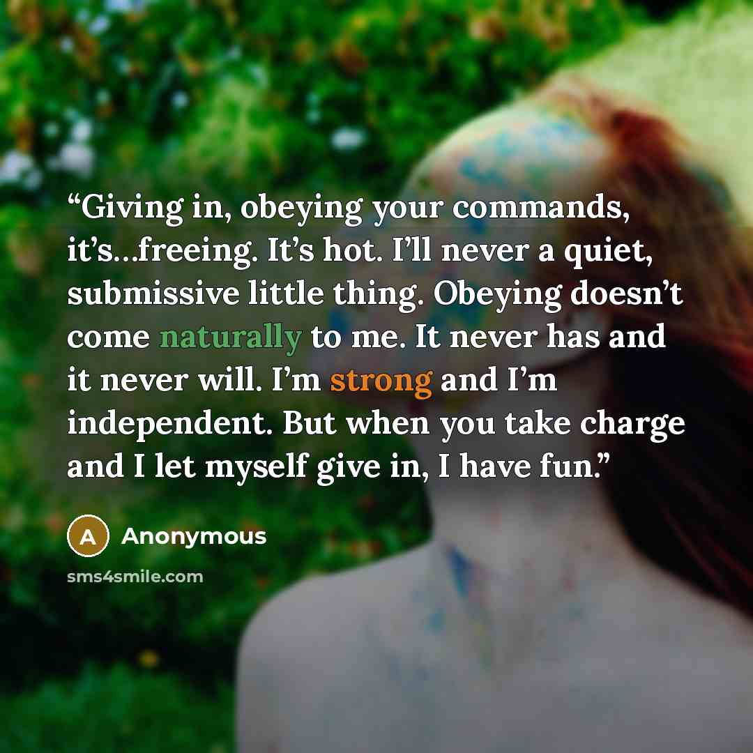 “Giving in, obeying your commands, it’s…freeing. It’s hot. I’ll never a quiet, submissive little thing. Obeying doesn’t come naturally to me. It never has and it never will. I’m strong and I’m independent. But when you take charge and I let myself give in, I have fun.” quote by Anonymous