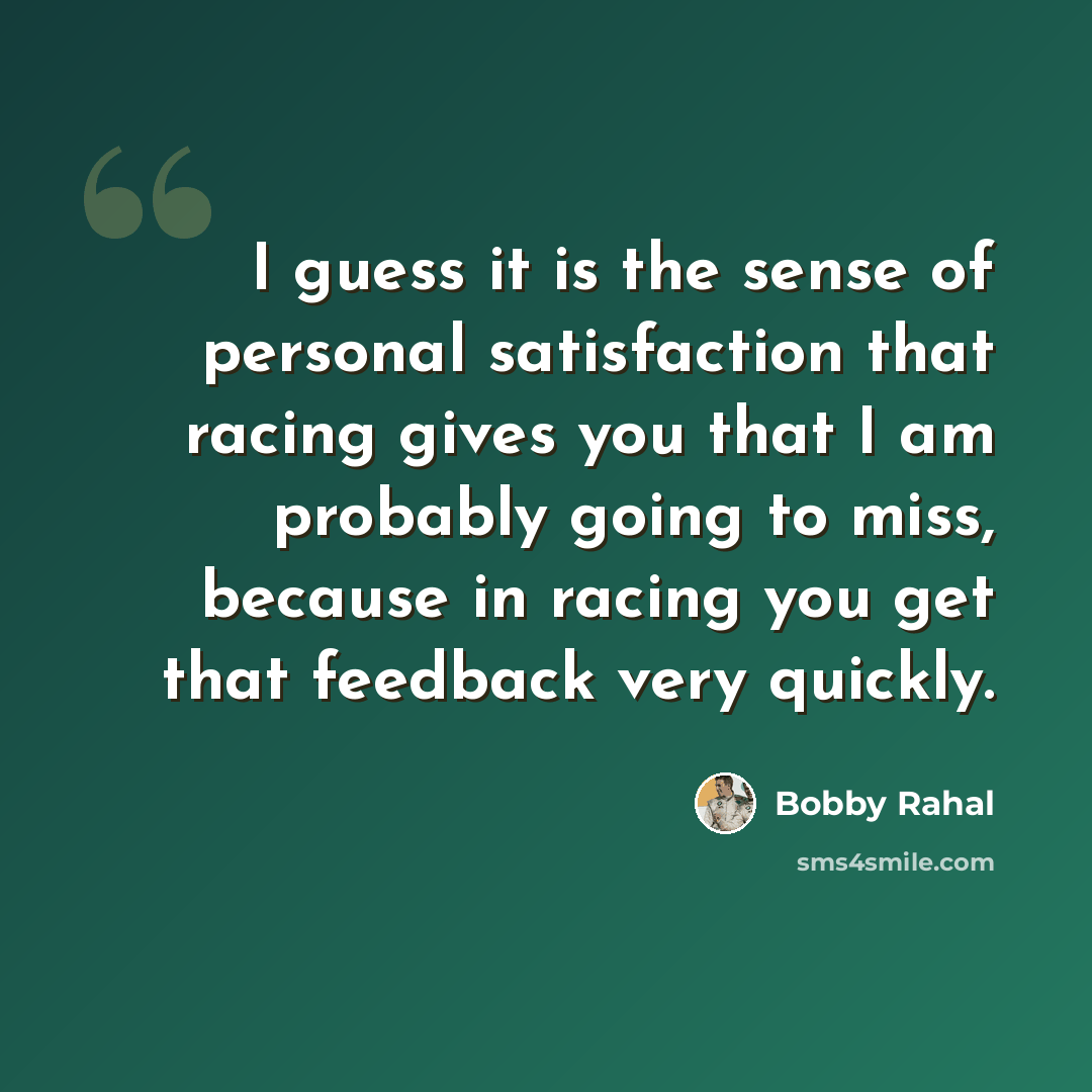 “I guess it is the sense of personal satisfaction that racing gives you that I am probably going to miss, because in racing you get that feedback very quickly.” quote by Bobby Rahal