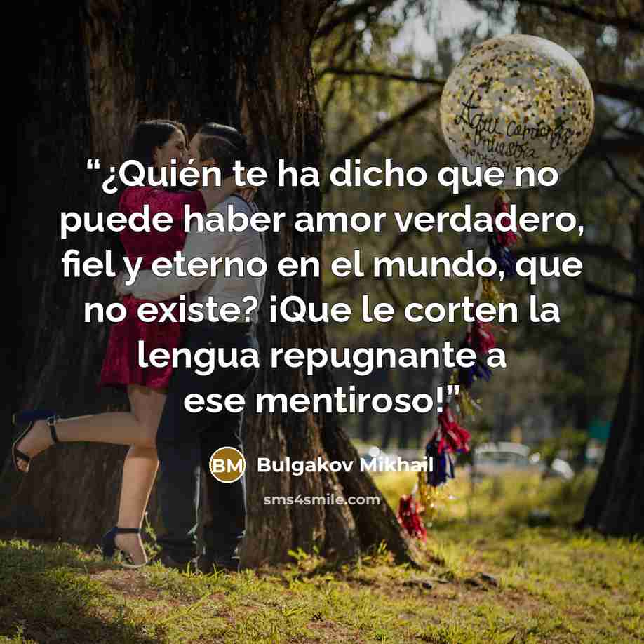 “¿Quién te ha dicho que no puede haber amor verdadero, fiel y eterno en el mundo, que no existe? ¡Que le corten la lengua repugnante a ese mentiroso!” quote by Bulgakov Mikhail