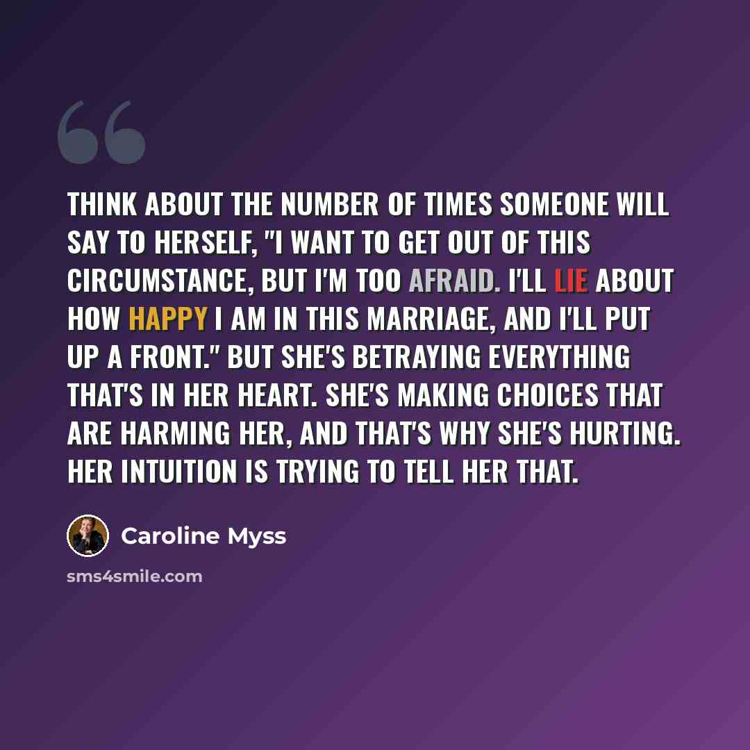 “Think about the number of times someone will say to herself, "I want to get out of this circumstance, but I'm too afraid. I'll lie about how happy I am in this marriage, and I'll put up a front." But she's betraying everything that's in her heart. She's making choices that are harming her, and…” quote by Caroline Myss